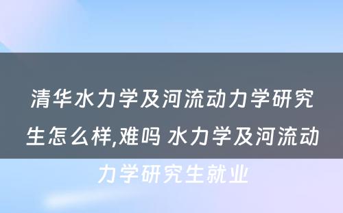 清华水力学及河流动力学研究生怎么样,难吗 水力学及河流动力学研究生就业