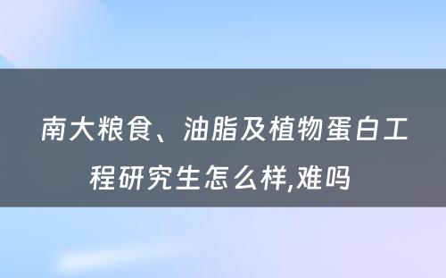 南大粮食、油脂及植物蛋白工程研究生怎么样,难吗 