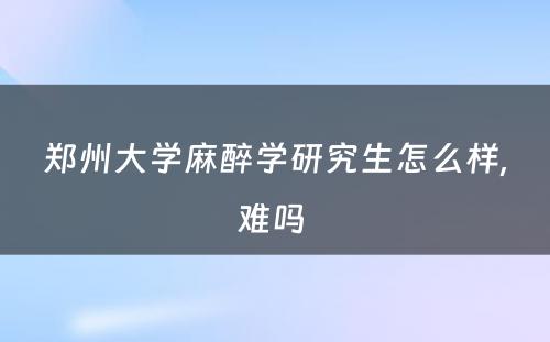 郑州大学麻醉学研究生怎么样,难吗 