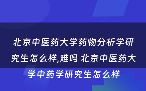 北京中医药大学药物分析学研究生怎么样,难吗 北京中医药大学中药学研究生怎么样