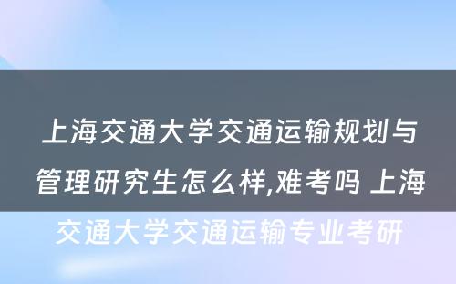 上海交通大学交通运输规划与管理研究生怎么样,难考吗 上海交通大学交通运输专业考研