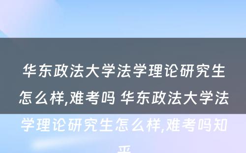 华东政法大学法学理论研究生怎么样,难考吗 华东政法大学法学理论研究生怎么样,难考吗知乎