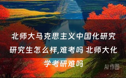 北师大马克思主义中国化研究研究生怎么样,难考吗 北师大化学考研难吗