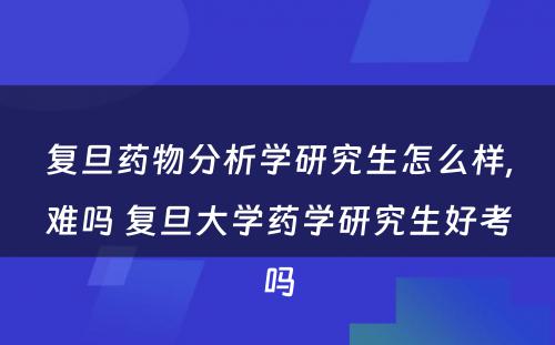 复旦药物分析学研究生怎么样,难吗 复旦大学药学研究生好考吗