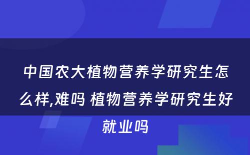 中国农大植物营养学研究生怎么样,难吗 植物营养学研究生好就业吗