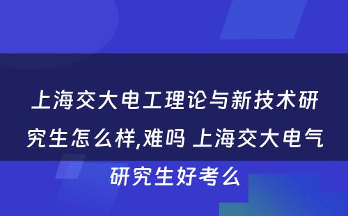 上海交大电工理论与新技术研究生怎么样,难吗 上海交大电气研究生好考么