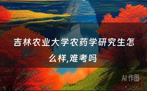 吉林农业大学农药学研究生怎么样,难考吗 