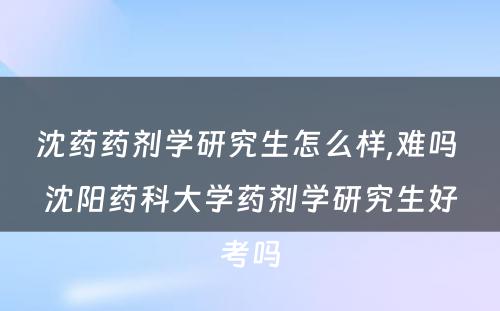 沈药药剂学研究生怎么样,难吗 沈阳药科大学药剂学研究生好考吗