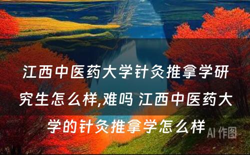 江西中医药大学针灸推拿学研究生怎么样,难吗 江西中医药大学的针灸推拿学怎么样