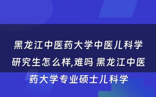 黑龙江中医药大学中医儿科学研究生怎么样,难吗 黑龙江中医药大学专业硕士儿科学