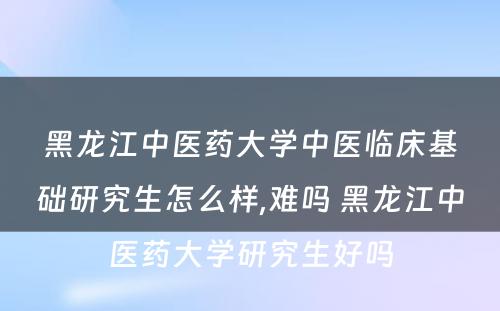 黑龙江中医药大学中医临床基础研究生怎么样,难吗 黑龙江中医药大学研究生好吗