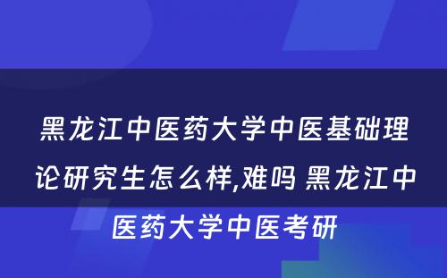 黑龙江中医药大学中医基础理论研究生怎么样,难吗 黑龙江中医药大学中医考研