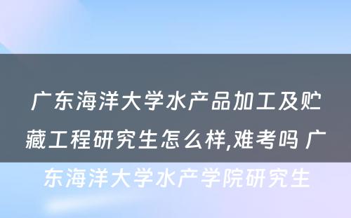 广东海洋大学水产品加工及贮藏工程研究生怎么样,难考吗 广东海洋大学水产学院研究生