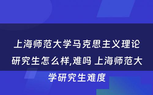 上海师范大学马克思主义理论研究生怎么样,难吗 上海师范大学研究生难度