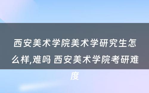 西安美术学院美术学研究生怎么样,难吗 西安美术学院考研难度