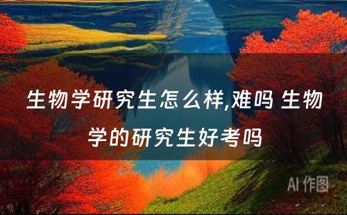 生物学研究生怎么样,难吗 生物学的研究生好考吗