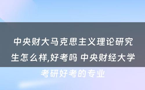 中央财大马克思主义理论研究生怎么样,好考吗 中央财经大学考研好考的专业