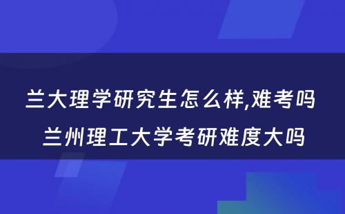 兰大理学研究生怎么样,难考吗 兰州理工大学考研难度大吗