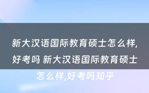 新大汉语国际教育硕士怎么样,好考吗 新大汉语国际教育硕士怎么样,好考吗知乎