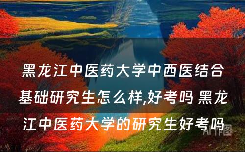 黑龙江中医药大学中西医结合基础研究生怎么样,好考吗 黑龙江中医药大学的研究生好考吗