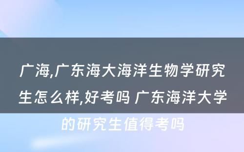 广海,广东海大海洋生物学研究生怎么样,好考吗 广东海洋大学的研究生值得考吗