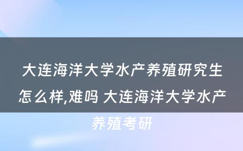 大连海洋大学水产养殖研究生怎么样,难吗 大连海洋大学水产养殖考研