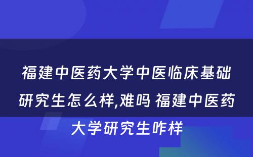 福建中医药大学中医临床基础研究生怎么样,难吗 福建中医药大学研究生咋样