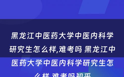 黑龙江中医药大学中医内科学研究生怎么样,难考吗 黑龙江中医药大学中医内科学研究生怎么样,难考吗知乎