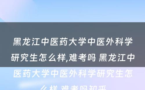 黑龙江中医药大学中医外科学研究生怎么样,难考吗 黑龙江中医药大学中医外科学研究生怎么样,难考吗知乎