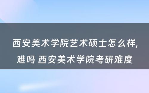 西安美术学院艺术硕士怎么样,难吗 西安美术学院考研难度