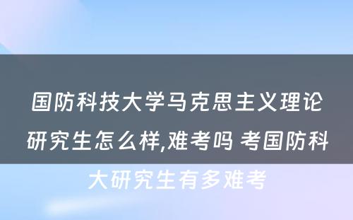 国防科技大学马克思主义理论研究生怎么样,难考吗 考国防科大研究生有多难考