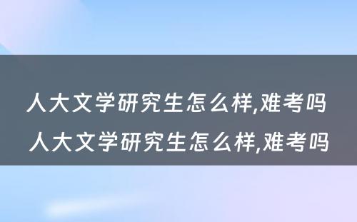 人大文学研究生怎么样,难考吗 人大文学研究生怎么样,难考吗