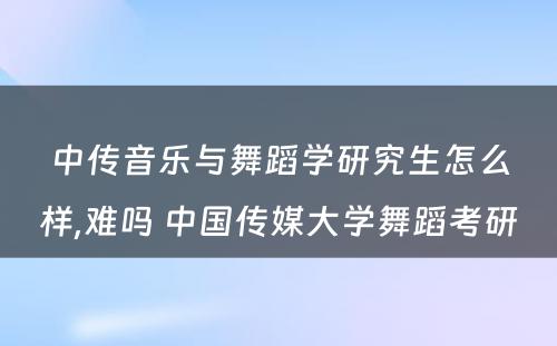 中传音乐与舞蹈学研究生怎么样,难吗 中国传媒大学舞蹈考研