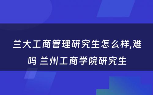 兰大工商管理研究生怎么样,难吗 兰州工商学院研究生