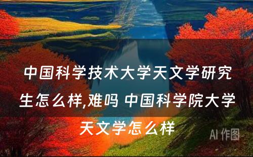 中国科学技术大学天文学研究生怎么样,难吗 中国科学院大学天文学怎么样