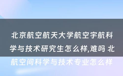 北京航空航天大学航空宇航科学与技术研究生怎么样,难吗 北航空间科学与技术专业怎么样