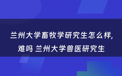 兰州大学畜牧学研究生怎么样,难吗 兰州大学兽医研究生