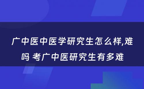 广中医中医学研究生怎么样,难吗 考广中医研究生有多难