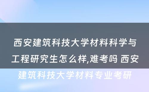 西安建筑科技大学材料科学与工程研究生怎么样,难考吗 西安建筑科技大学材料专业考研