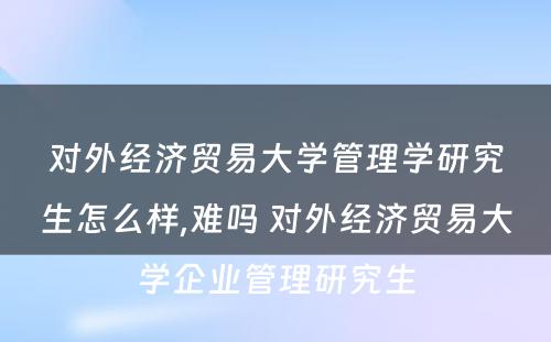 对外经济贸易大学管理学研究生怎么样,难吗 对外经济贸易大学企业管理研究生