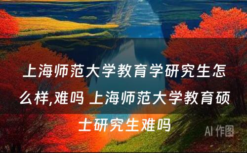 上海师范大学教育学研究生怎么样,难吗 上海师范大学教育硕士研究生难吗