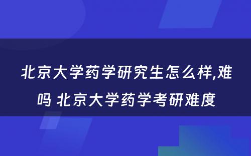 北京大学药学研究生怎么样,难吗 北京大学药学考研难度