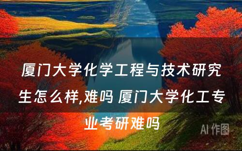 厦门大学化学工程与技术研究生怎么样,难吗 厦门大学化工专业考研难吗