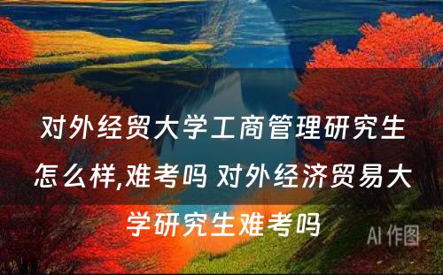 对外经贸大学工商管理研究生怎么样,难考吗 对外经济贸易大学研究生难考吗