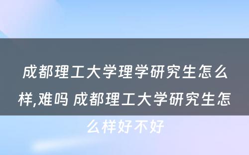 成都理工大学理学研究生怎么样,难吗 成都理工大学研究生怎么样好不好