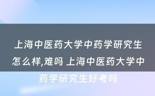 上海中医药大学中药学研究生怎么样,难吗 上海中医药大学中药学研究生好考吗