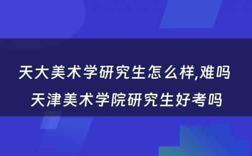 天大美术学研究生怎么样,难吗 天津美术学院研究生好考吗