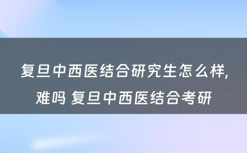 复旦中西医结合研究生怎么样,难吗 复旦中西医结合考研