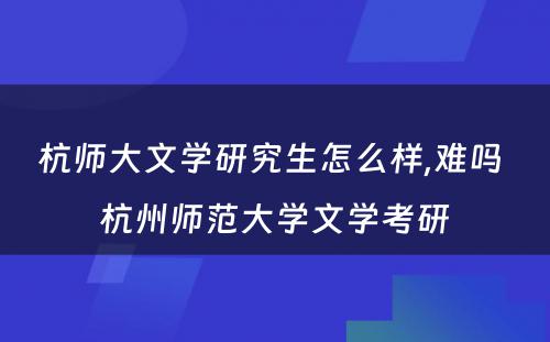 杭师大文学研究生怎么样,难吗 杭州师范大学文学考研