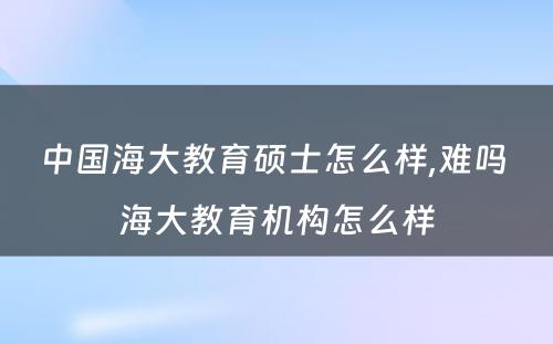 中国海大教育硕士怎么样,难吗 海大教育机构怎么样